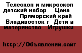 Телескоп и микроскоп детский набор. › Цена ­ 4 800 - Приморский край, Владивосток г. Дети и материнство » Игрушки   